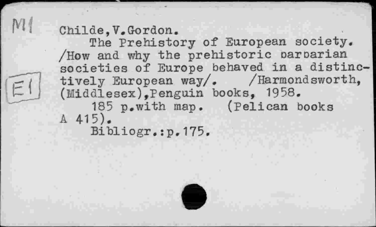 ﻿Cbilde,V.Gordon.
The Prehistory of European society. /How and why the prehistoric oaroarian societies of Europe behaved in a distinctively European way/. /Harmondsworth, (Middlesex),Penguin books, 1958.
185 p.with map. (Pelican books A 4-15).
Bibliogr.:p.175.